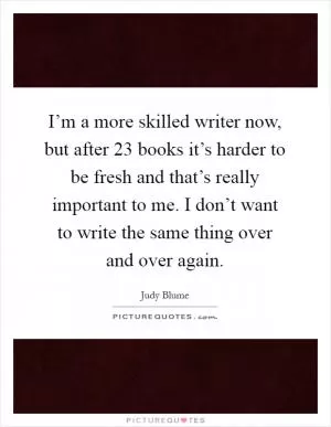 I’m a more skilled writer now, but after 23 books it’s harder to be fresh and that’s really important to me. I don’t want to write the same thing over and over again Picture Quote #1