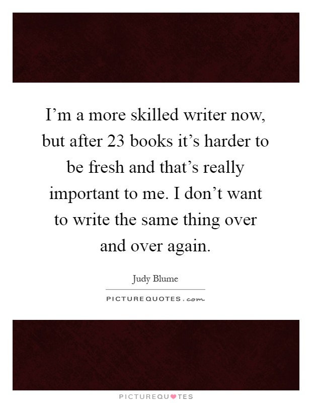 I'm a more skilled writer now, but after 23 books it's harder to be fresh and that's really important to me. I don't want to write the same thing over and over again Picture Quote #1