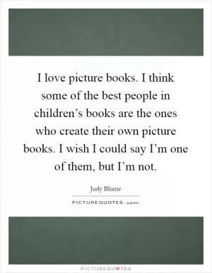 I love picture books. I think some of the best people in children’s books are the ones who create their own picture books. I wish I could say I’m one of them, but I’m not Picture Quote #1