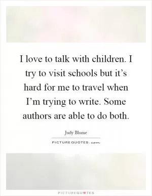 I love to talk with children. I try to visit schools but it’s hard for me to travel when I’m trying to write. Some authors are able to do both Picture Quote #1