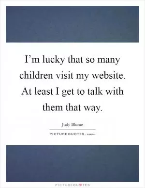 I’m lucky that so many children visit my website. At least I get to talk with them that way Picture Quote #1