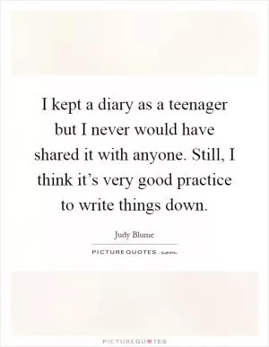 I kept a diary as a teenager but I never would have shared it with anyone. Still, I think it’s very good practice to write things down Picture Quote #1
