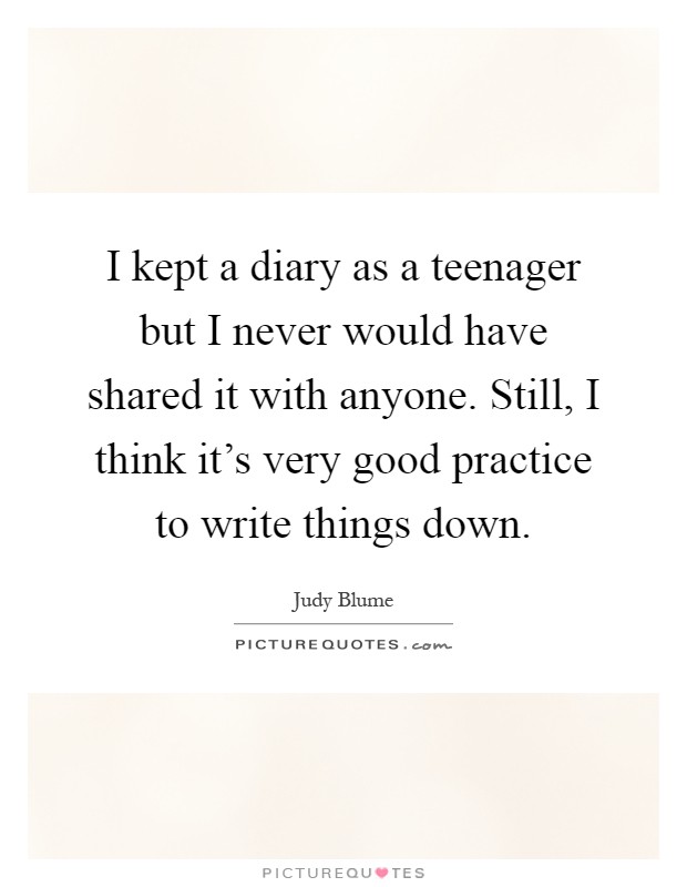 I kept a diary as a teenager but I never would have shared it with anyone. Still, I think it's very good practice to write things down Picture Quote #1