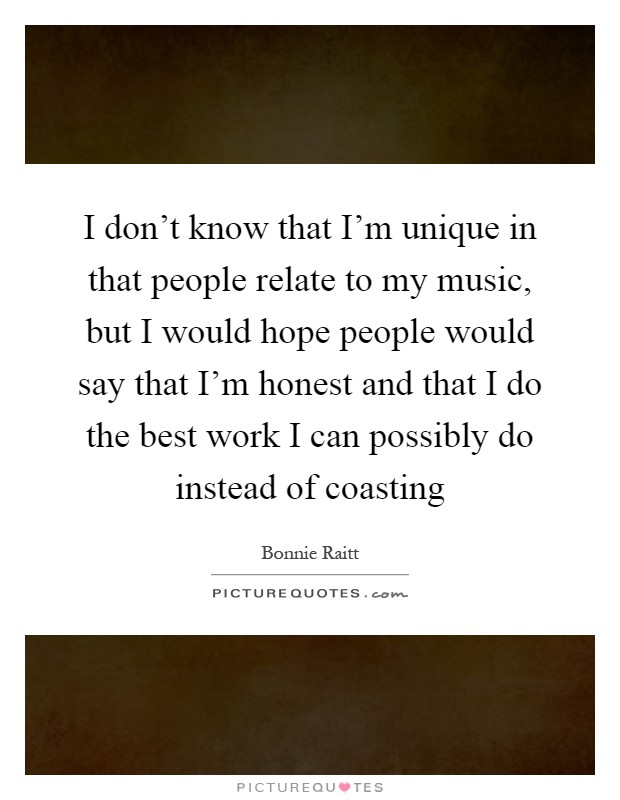 I don't know that I'm unique in that people relate to my music, but I would hope people would say that I'm honest and that I do the best work I can possibly do instead of coasting Picture Quote #1