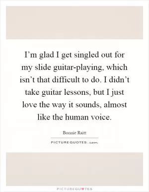 I’m glad I get singled out for my slide guitar-playing, which isn’t that difficult to do. I didn’t take guitar lessons, but I just love the way it sounds, almost like the human voice Picture Quote #1