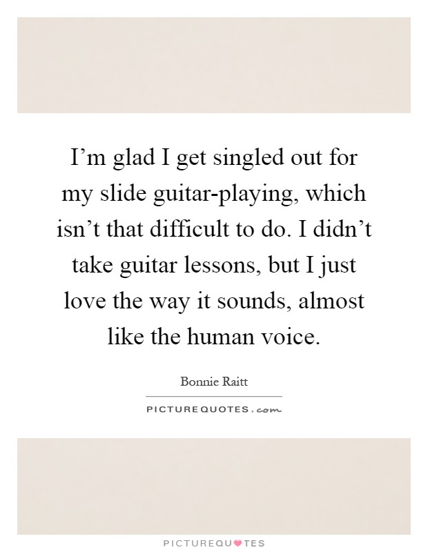 I'm glad I get singled out for my slide guitar-playing, which isn't that difficult to do. I didn't take guitar lessons, but I just love the way it sounds, almost like the human voice Picture Quote #1