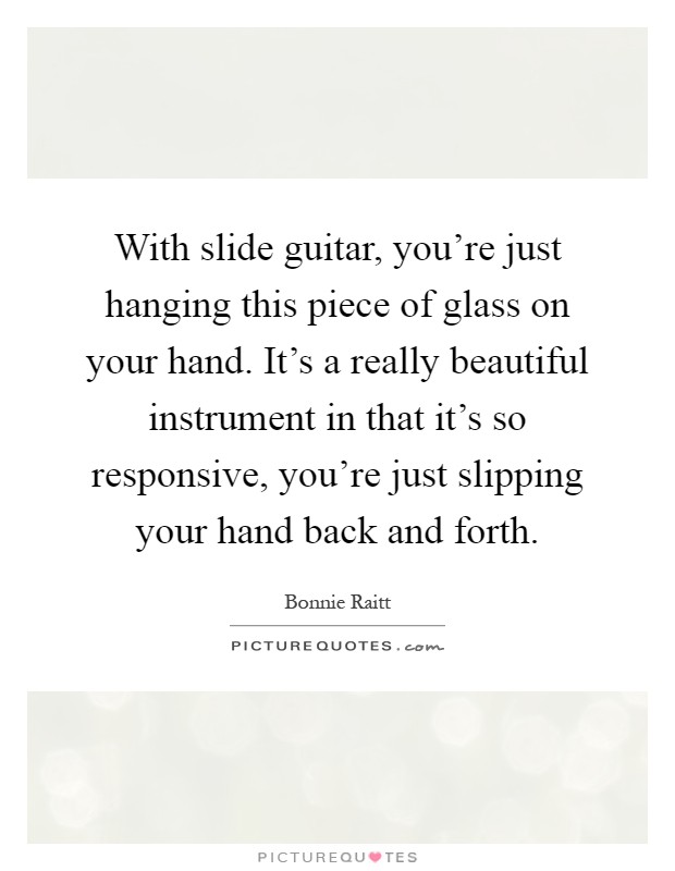 With slide guitar, you're just hanging this piece of glass on your hand. It's a really beautiful instrument in that it's so responsive, you're just slipping your hand back and forth Picture Quote #1