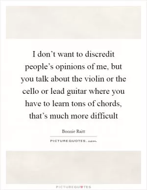 I don’t want to discredit people’s opinions of me, but you talk about the violin or the cello or lead guitar where you have to learn tons of chords, that’s much more difficult Picture Quote #1