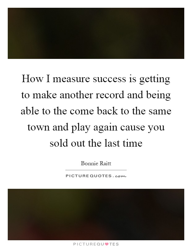 How I measure success is getting to make another record and being able to the come back to the same town and play again cause you sold out the last time Picture Quote #1