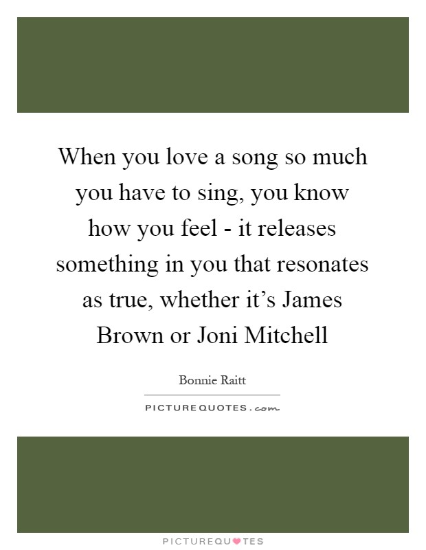 When you love a song so much you have to sing, you know how you feel - it releases something in you that resonates as true, whether it's James Brown or Joni Mitchell Picture Quote #1