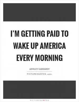 I’m getting paid to wake up America every morning Picture Quote #1
