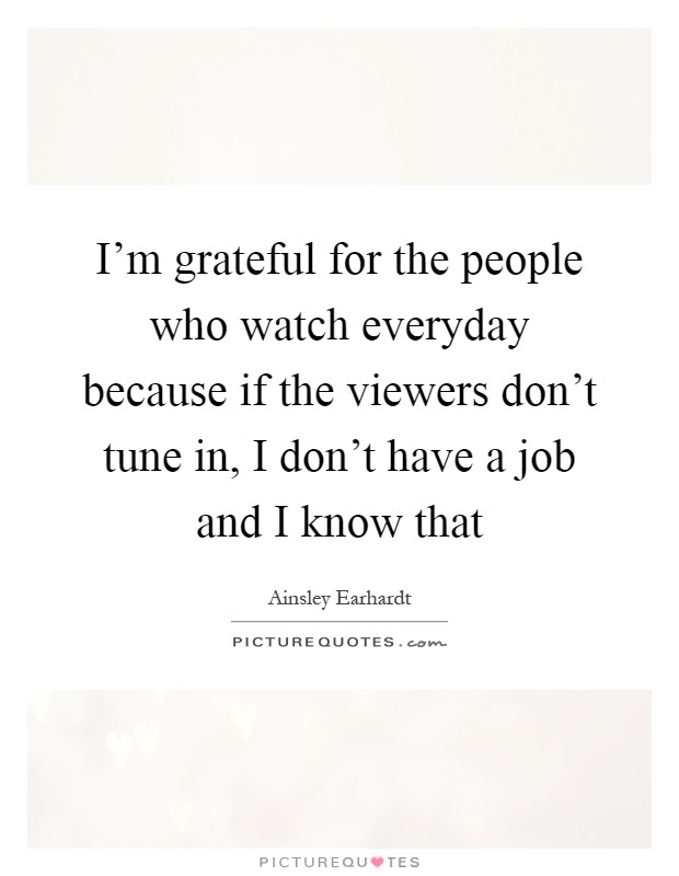 I'm grateful for the people who watch everyday because if the viewers don't tune in, I don't have a job and I know that Picture Quote #1