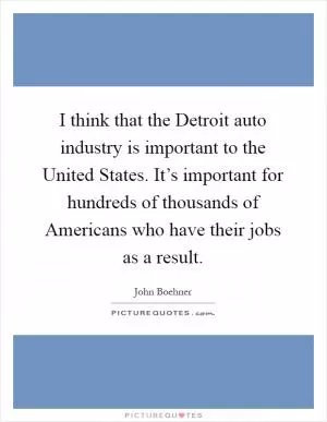 I think that the Detroit auto industry is important to the United States. It’s important for hundreds of thousands of Americans who have their jobs as a result Picture Quote #1