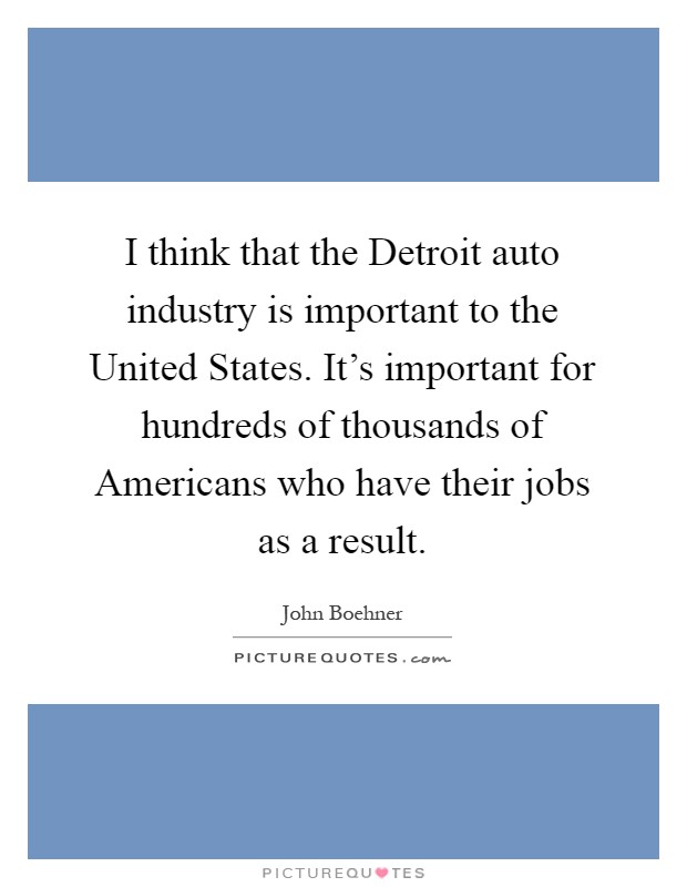 I think that the Detroit auto industry is important to the United States. It's important for hundreds of thousands of Americans who have their jobs as a result Picture Quote #1