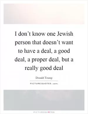 I don’t know one Jewish person that doesn’t want to have a deal, a good deal, a proper deal, but a really good deal Picture Quote #1