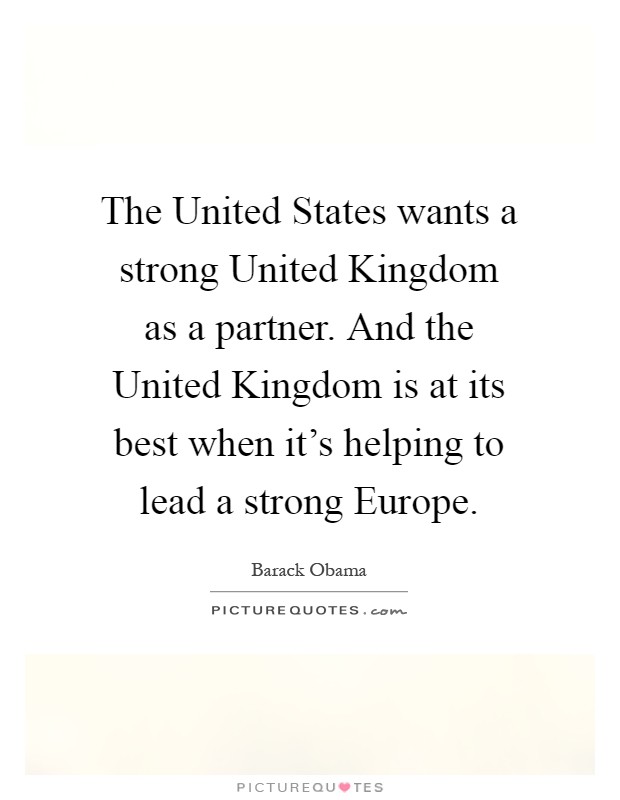 The United States wants a strong United Kingdom as a partner. And the United Kingdom is at its best when it's helping to lead a strong Europe Picture Quote #1