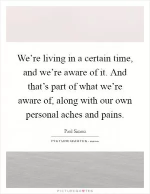 We’re living in a certain time, and we’re aware of it. And that’s part of what we’re aware of, along with our own personal aches and pains Picture Quote #1