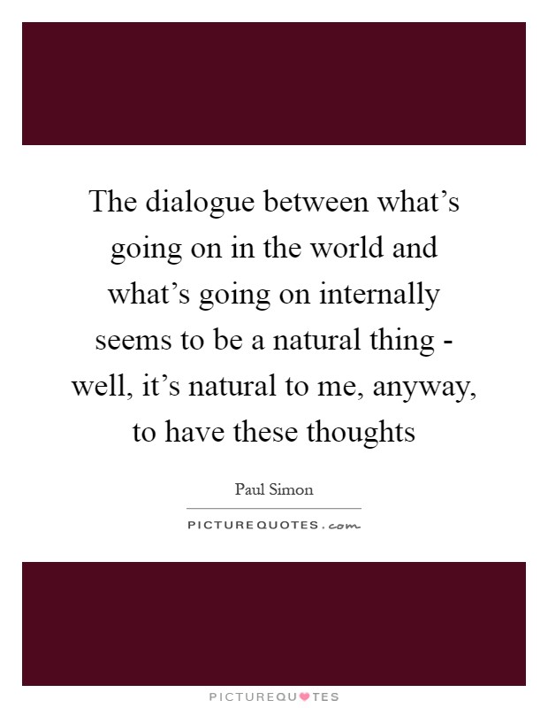The dialogue between what's going on in the world and what's going on internally seems to be a natural thing - well, it's natural to me, anyway, to have these thoughts Picture Quote #1