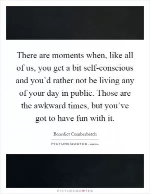 There are moments when, like all of us, you get a bit self-conscious and you’d rather not be living any of your day in public. Those are the awkward times, but you’ve got to have fun with it Picture Quote #1