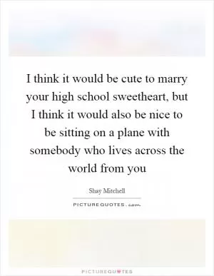 I think it would be cute to marry your high school sweetheart, but I think it would also be nice to be sitting on a plane with somebody who lives across the world from you Picture Quote #1