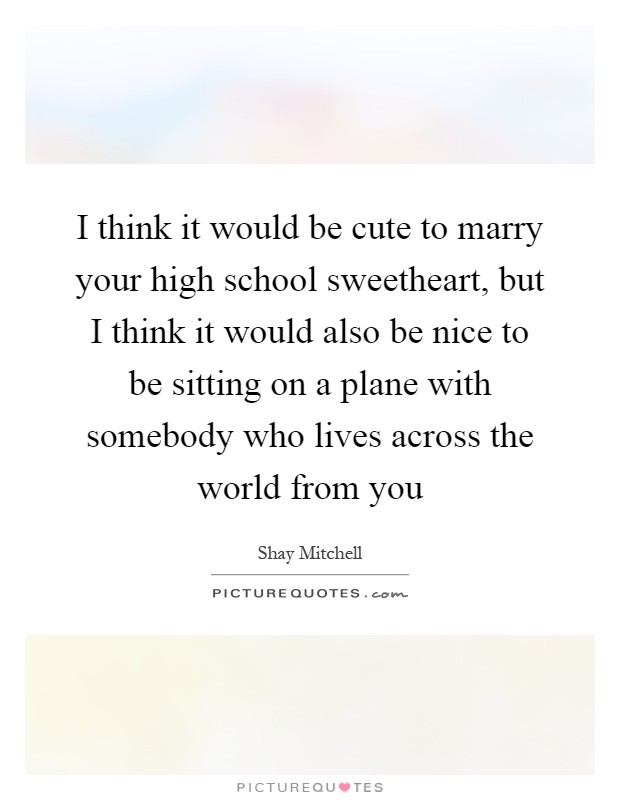 I think it would be cute to marry your high school sweetheart, but I think it would also be nice to be sitting on a plane with somebody who lives across the world from you Picture Quote #1