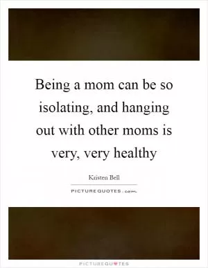Being a mom can be so isolating, and hanging out with other moms is very, very healthy Picture Quote #1
