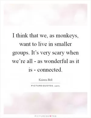 I think that we, as monkeys, want to live in smaller groups. It’s very scary when we’re all - as wonderful as it is - connected Picture Quote #1