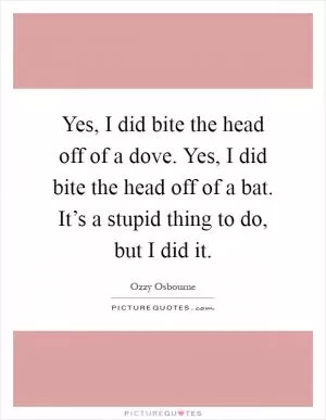 Yes, I did bite the head off of a dove. Yes, I did bite the head off of a bat. It’s a stupid thing to do, but I did it Picture Quote #1