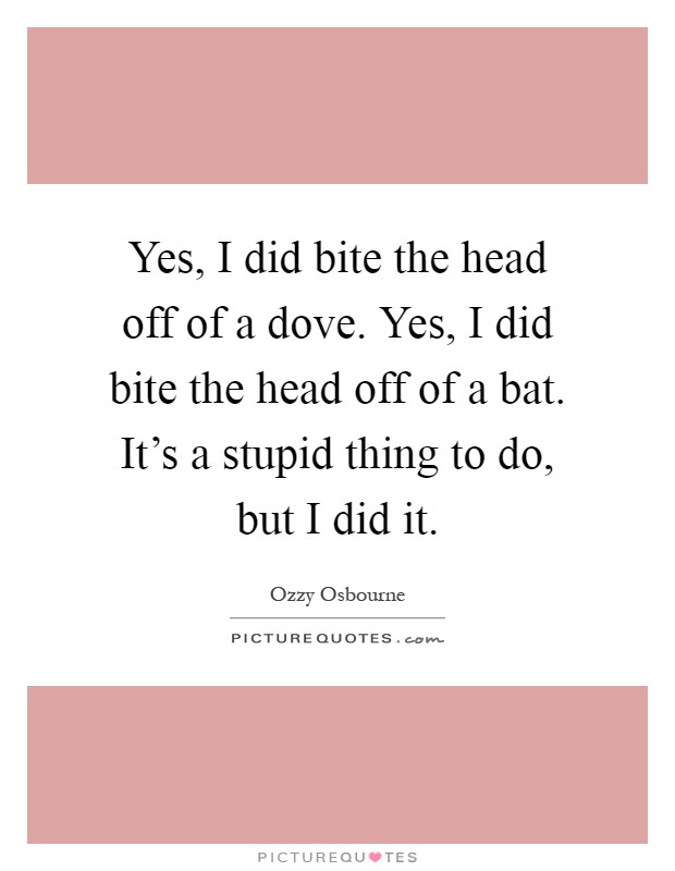 Yes, I did bite the head off of a dove. Yes, I did bite the head off of a bat. It's a stupid thing to do, but I did it Picture Quote #1