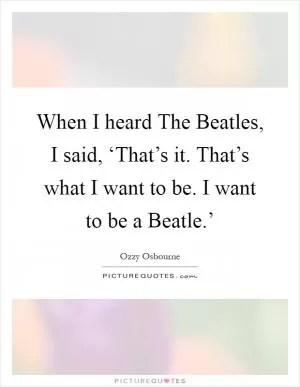 When I heard The Beatles, I said, ‘That’s it. That’s what I want to be. I want to be a Beatle.’ Picture Quote #1