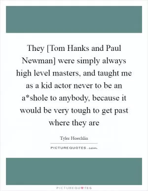 They [Tom Hanks and Paul Newman] were simply always high level masters, and taught me as a kid actor never to be an a*shole to anybody, because it would be very tough to get past where they are Picture Quote #1