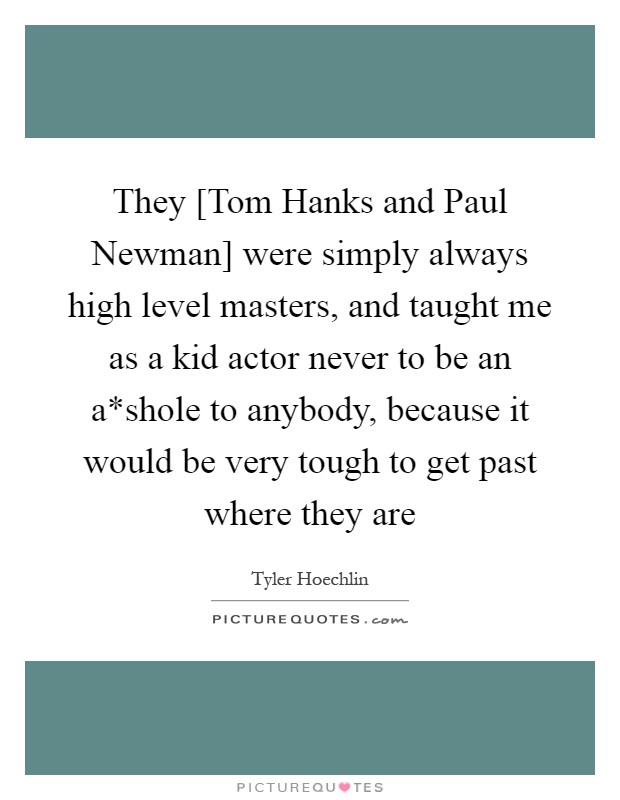 They [Tom Hanks and Paul Newman] were simply always high level masters, and taught me as a kid actor never to be an a*shole to anybody, because it would be very tough to get past where they are Picture Quote #1
