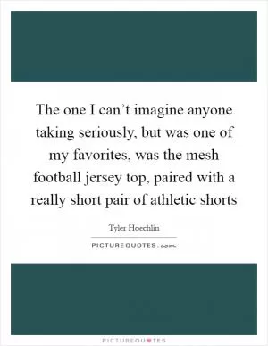 The one I can’t imagine anyone taking seriously, but was one of my favorites, was the mesh football jersey top, paired with a really short pair of athletic shorts Picture Quote #1