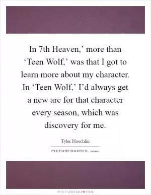 In  7th Heaven,’ more than ‘Teen Wolf,’ was that I got to learn more about my character. In ‘Teen Wolf,’ I’d always get a new arc for that character every season, which was discovery for me Picture Quote #1