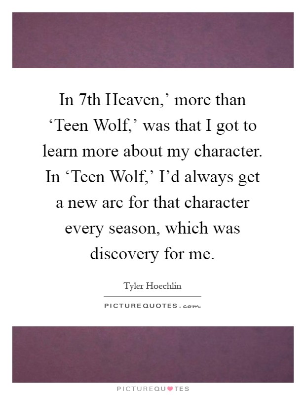 In  7th Heaven,' more than ‘Teen Wolf,' was that I got to learn more about my character. In ‘Teen Wolf,' I'd always get a new arc for that character every season, which was discovery for me Picture Quote #1