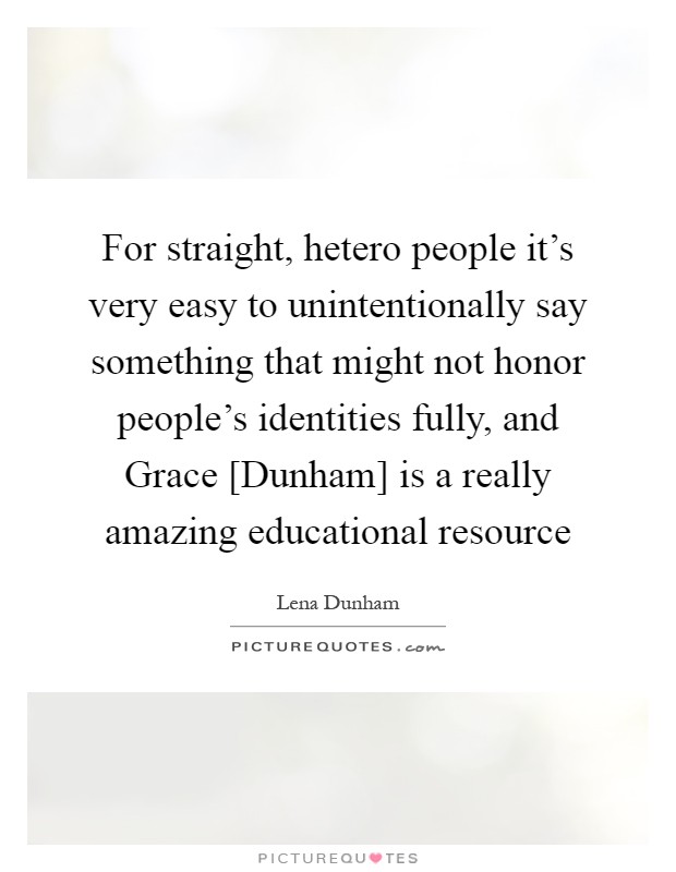 For straight, hetero people it's very easy to unintentionally say something that might not honor people's identities fully, and Grace [Dunham] is a really amazing educational resource Picture Quote #1