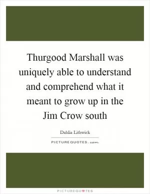 Thurgood Marshall was uniquely able to understand and comprehend what it meant to grow up in the Jim Crow south Picture Quote #1
