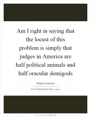 Am I right in saying that the locust of this problem is simply that judges in America are half political animals and half oracular demigods Picture Quote #1