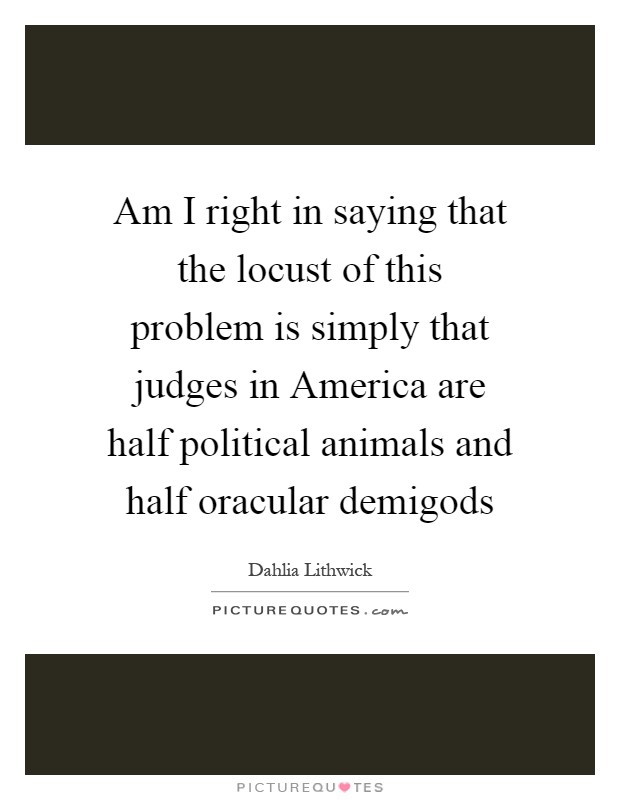 Am I right in saying that the locust of this problem is simply that judges in America are half political animals and half oracular demigods Picture Quote #1