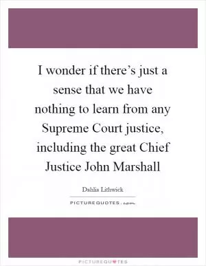 I wonder if there’s just a sense that we have nothing to learn from any Supreme Court justice, including the great Chief Justice John Marshall Picture Quote #1