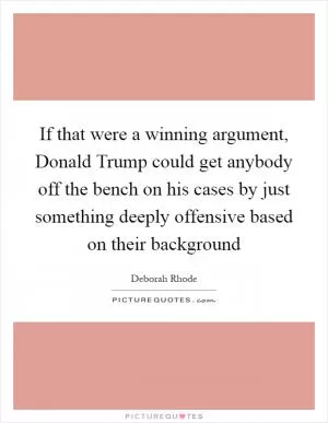 If that were a winning argument, Donald Trump could get anybody off the bench on his cases by just something deeply offensive based on their background Picture Quote #1