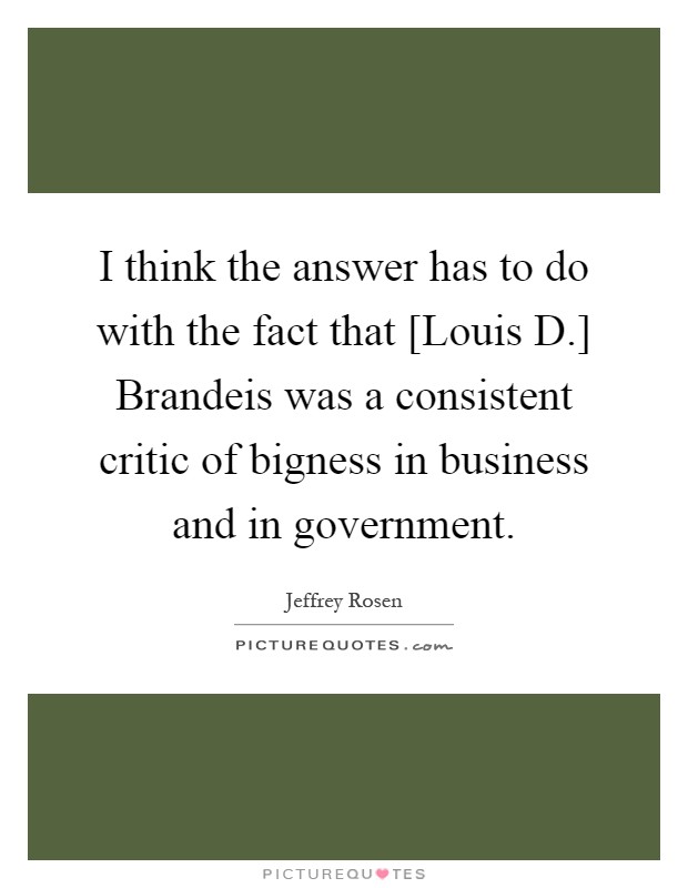 I think the answer has to do with the fact that [Louis D.] Brandeis was a consistent critic of bigness in business and in government Picture Quote #1