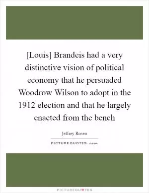 [Louis] Brandeis had a very distinctive vision of political economy that he persuaded Woodrow Wilson to adopt in the 1912 election and that he largely enacted from the bench Picture Quote #1