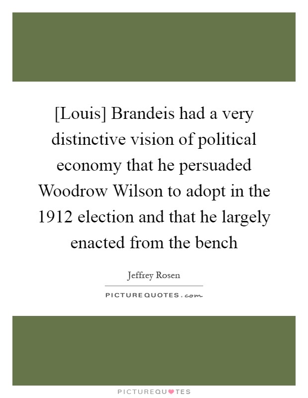 [Louis] Brandeis had a very distinctive vision of political economy that he persuaded Woodrow Wilson to adopt in the 1912 election and that he largely enacted from the bench Picture Quote #1