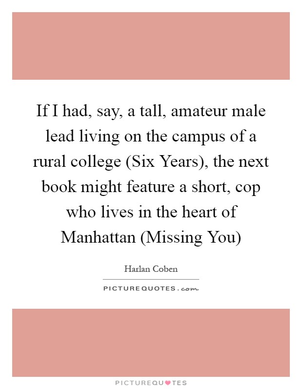 If I had, say, a tall, amateur male lead living on the campus of a rural college (Six Years), the next book might feature a short, cop who lives in the heart of Manhattan (Missing You) Picture Quote #1