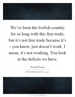 We’ve been the foolish country for so long with this free trade, but it’s not free trade because it’s - you know, just doesn’t work. I mean, it’s not working. You look at the deficits we have Picture Quote #1