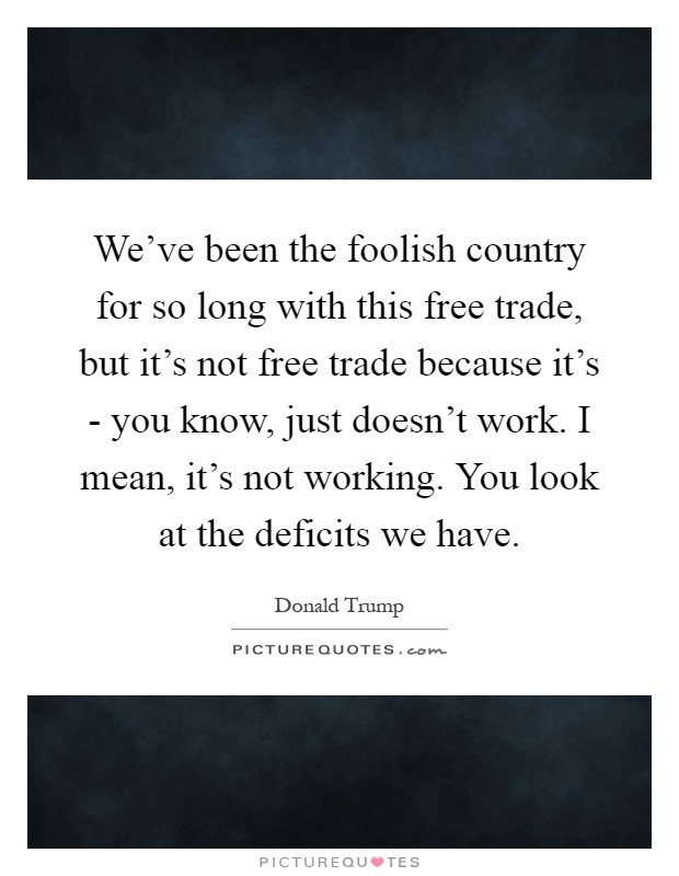 We've been the foolish country for so long with this free trade, but it's not free trade because it's - you know, just doesn't work. I mean, it's not working. You look at the deficits we have Picture Quote #1