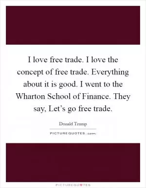 I love free trade. I love the concept of free trade. Everything about it is good. I went to the Wharton School of Finance. They say, Let’s go free trade Picture Quote #1