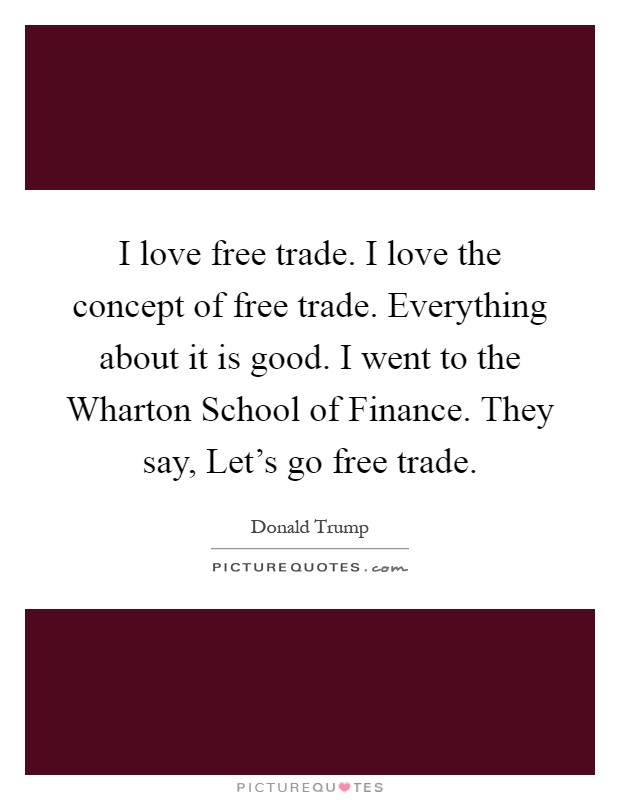I love free trade. I love the concept of free trade. Everything about it is good. I went to the Wharton School of Finance. They say, Let's go free trade Picture Quote #1