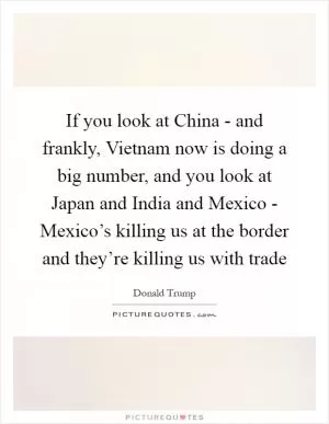If you look at China - and frankly, Vietnam now is doing a big number, and you look at Japan and India and Mexico - Mexico’s killing us at the border and they’re killing us with trade Picture Quote #1